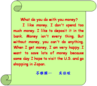 Ѩ ():  
      What do you do with you money?
       I like money. I don't spend too much money. I like to deposit it in the bank. Money isn't every thing. But without money, you can't do anything. When I get money, I am very happy. I want to save lots of money because someday I hope to visit the U.S. and go shopping in Japan.
                       d@   dήm
    
                               
 
