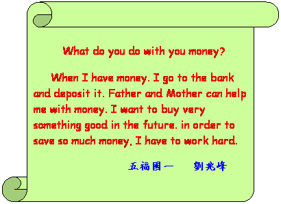 Ѩ ():  
  What do you do with you money?
 
     When I have money. I go to the bank and deposit it. Father and Mother can help me with money. I want to buy  something good in the future. In order to save much money, I have to work hard.
             ְ@   Bp  
 
          

